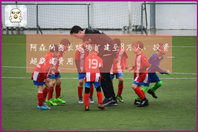 阿森纳酋长球场扩建至8万人，投资超新建费用