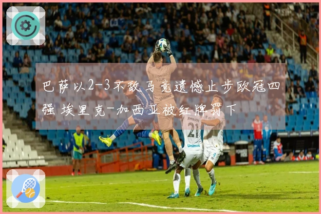 巴萨以2-3不敌马竞遗憾止步欧冠四强 埃里克-加西亚被红牌罚下