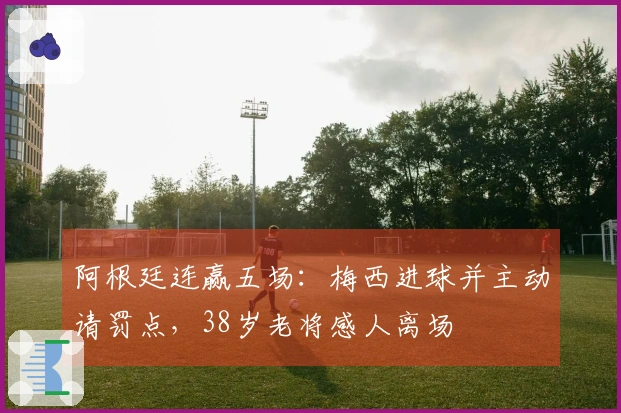 阿根廷连赢五场：梅西进球并主动请罚点，38岁老将感人离场