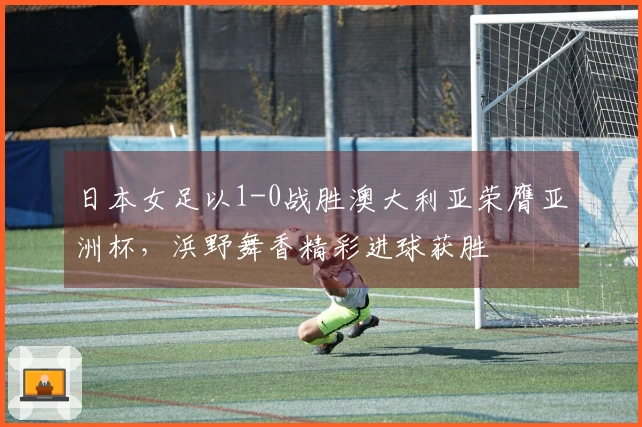 日本女足以1-0战胜澳大利亚荣膺亚洲杯，浜野舞香精彩进球获胜
