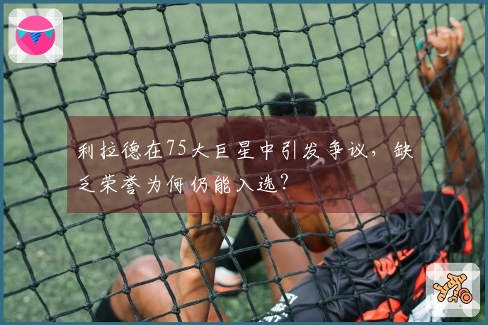 利拉德在75大巨星中引发争议，缺乏荣誉为何仍能入选？