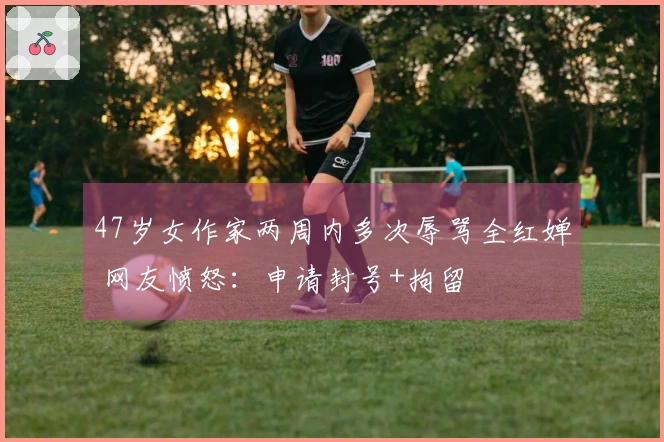 47岁女作家两周内多次辱骂全红婵 网友愤怒：申请封号+拘留