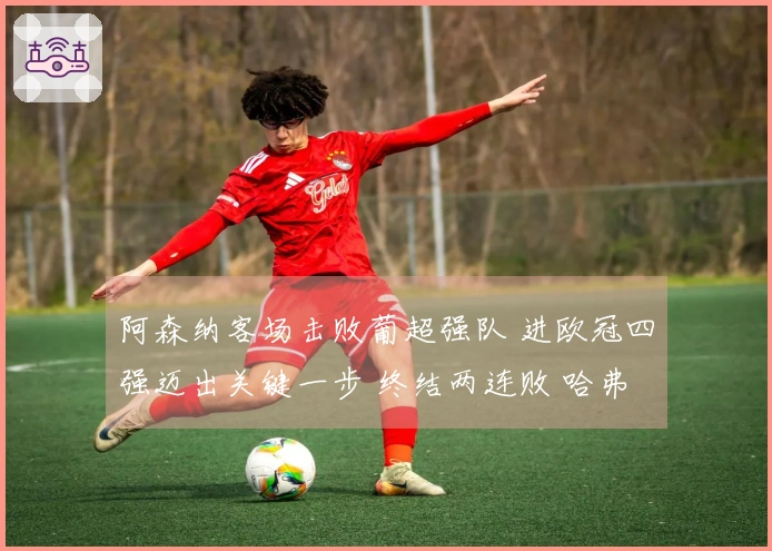 阿森纳客场击败葡超强队 进欧冠四强迈出关键一步 终结两连败 哈弗茨替补绝杀