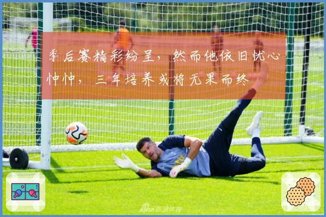 季后赛精彩纷呈，然而他依旧忧心忡忡，三年培养或将无果而终