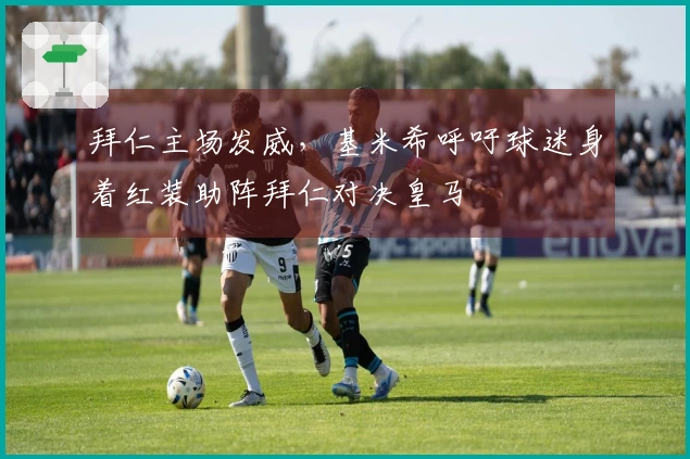 拜仁主场发威,基米希呼吁球迷身着红装助阵拜仁对决皇马