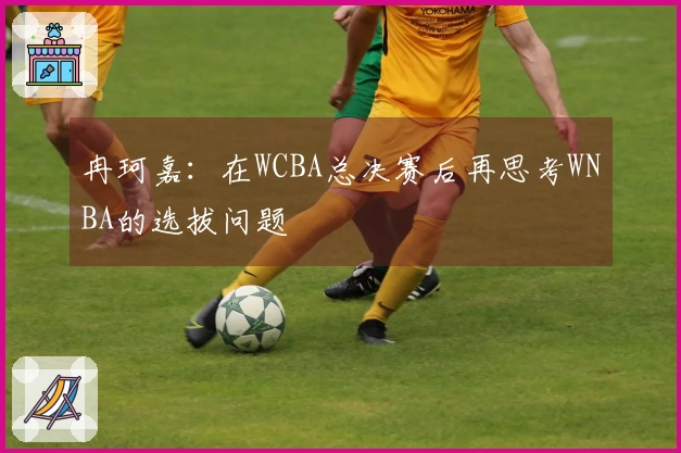 冉珂嘉：在WCBA总决赛后再思考WNBA的选拔问题