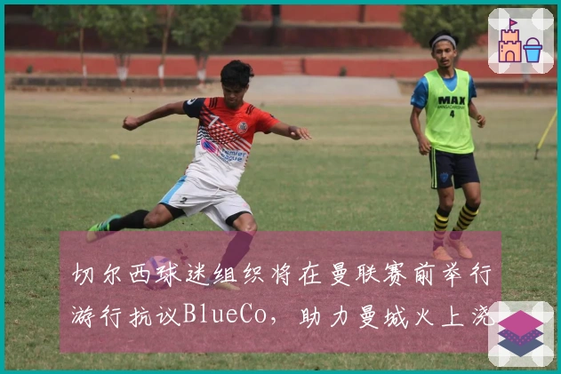 切尔西球迷组织将在曼联赛前举行游行抗议BlueCo，助力曼城火上浇油