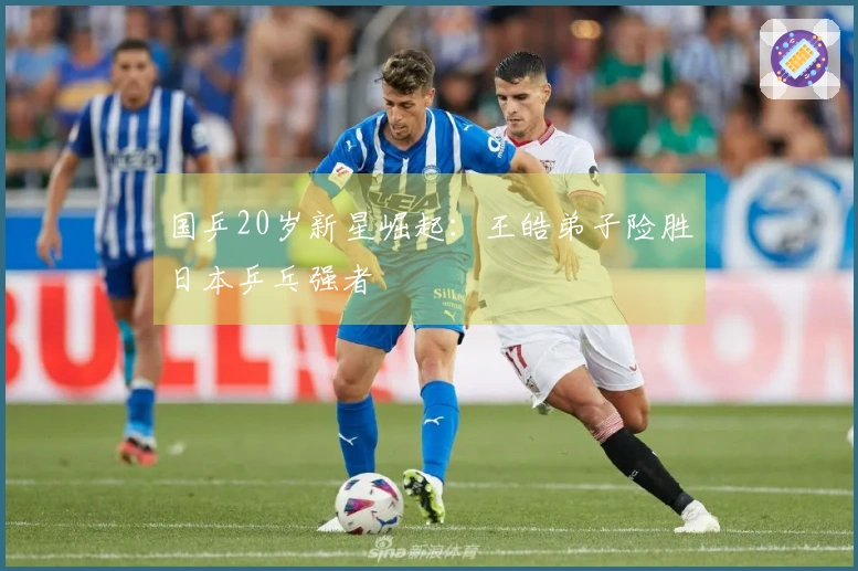 国乒20岁新星崛起：王皓弟子险胜日本乒乓强者