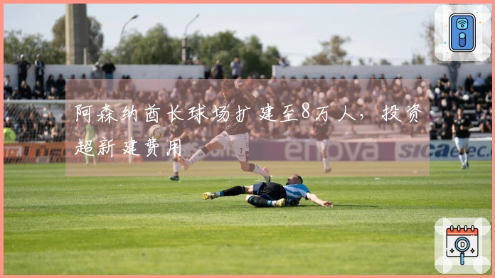 阿森纳酋长球场扩建至8万人，投资超新建费用
