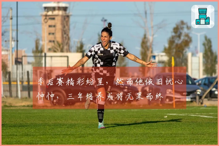 季后赛精彩纷呈，然而他依旧忧心忡忡，三年培养或将无果而终