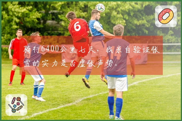 骑行6400公里七天，我亲自验证张雪的实力是否虚张声势。